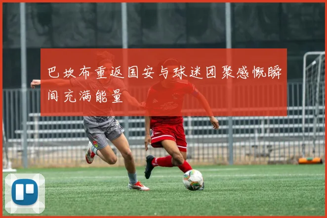 巴坎布重返国安与球迷团聚感慨瞬间充满能量