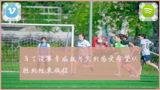 马丁谈赛季成就与失利感受希望以胜利结束旅程