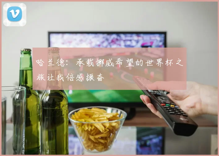 哈兰德:承载挪威希望的世界杯之旅让我倍感振奋