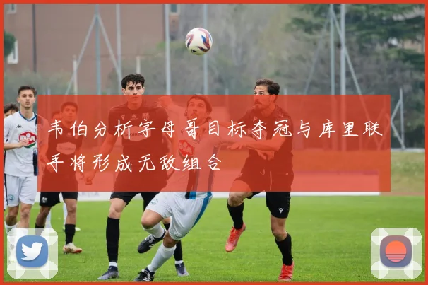 韦伯分析字母哥目标夺冠与库里联手将形成无敌组合