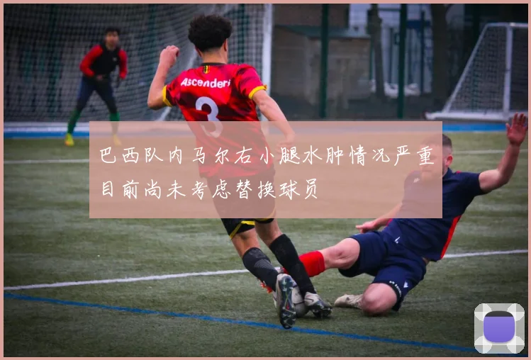 巴西队内马尔右小腿水肿情况严重目前尚未考虑替换球员