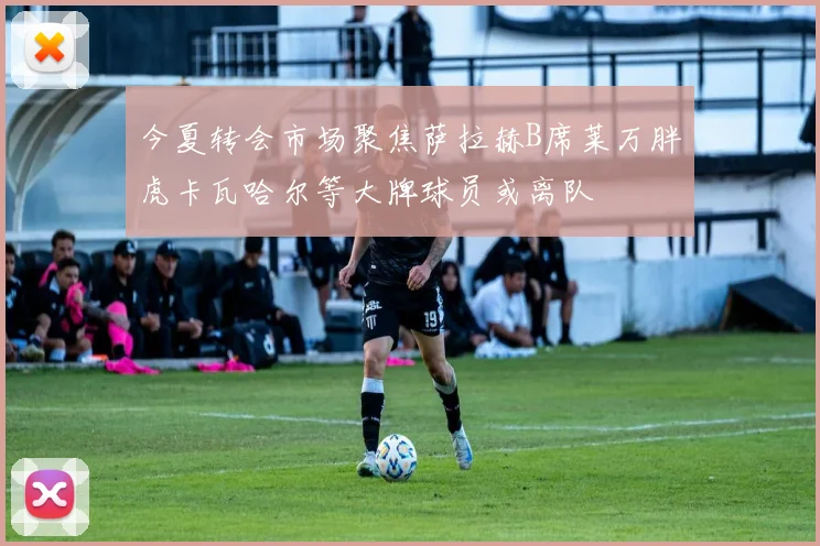 今夏转会市场聚焦萨拉赫B席莱万胖虎卡瓦哈尔等大牌球员或离队