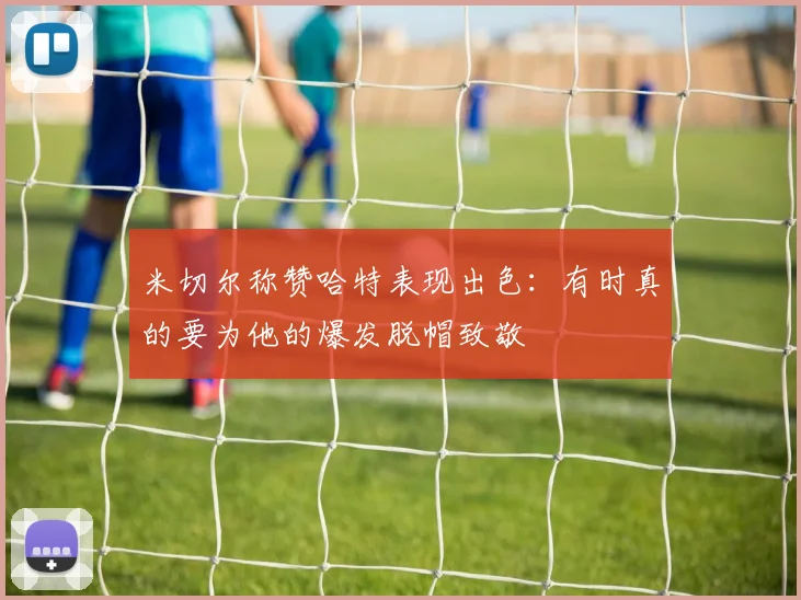 米切尔称赞哈特表现出色：有时真的要为他的爆发脱帽致敬