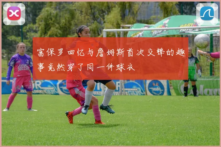 富保罗回忆与詹姆斯首次交锋的趣事竟然穿了同一件球衣