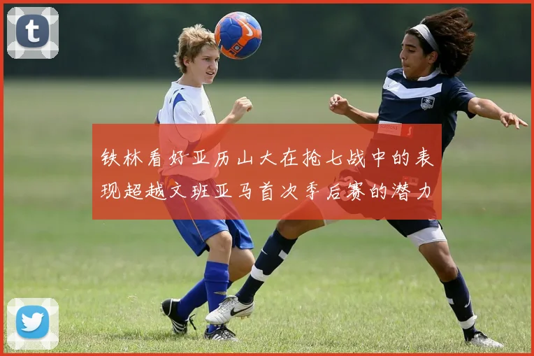 铁林看好亚历山大在抢七战中的表现超越文班亚马首次季后赛的潜力