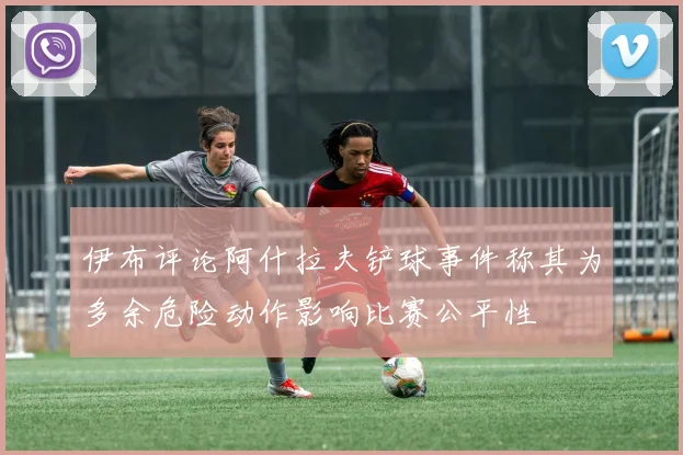 伊布评论阿什拉夫铲球事件称其为多余危险动作影响比赛公平性