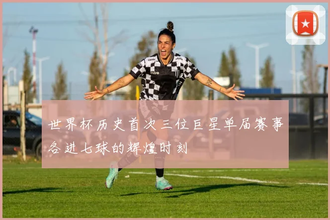 世界杯历史首次三位巨星单届赛事各进七球的辉煌时刻