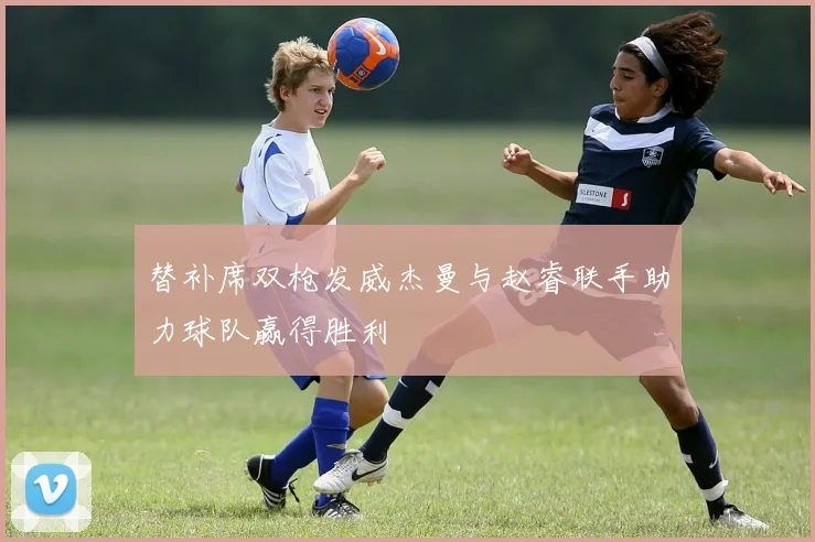 替补席双枪发威杰曼与赵睿联手助力球队赢得胜利