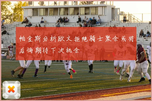 帕金斯分析欧文拒绝骑士聚会或将后悔期待下次机会